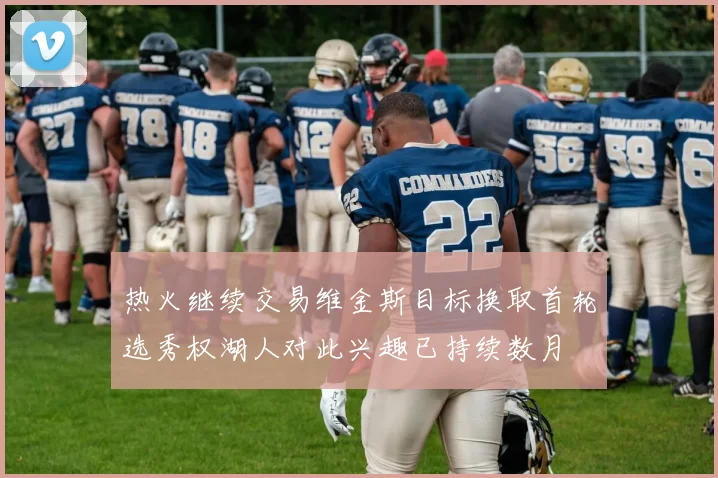 热火继续交易维金斯目标换取首轮选秀权湖人对此兴趣已持续数月