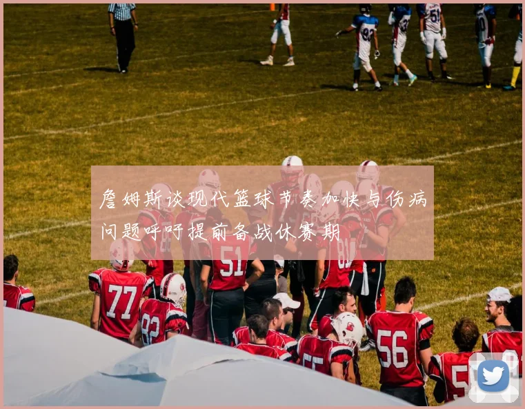 詹姆斯谈现代篮球节奏加快与伤病问题呼吁提前备战休赛期