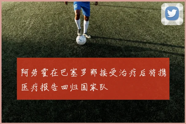 阿劳霍在巴塞罗那接受治疗后将携医疗报告回归国家队