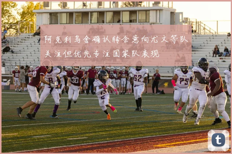 阿克利乌舍确认转会意向尤文等队关注但优先专注国家队表现