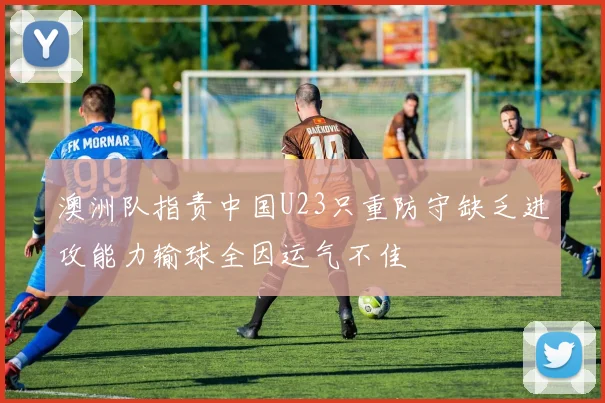 澳洲队指责中国U23只重防守缺乏进攻能力输球全因运气不佳