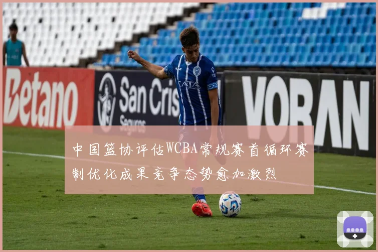 中国篮协评估WCBA常规赛首循环赛制优化成果竞争态势愈加激烈