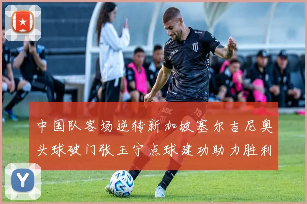中国队客场逆转新加坡塞尔吉尼奥头球破门张玉宁点球建功助力胜利