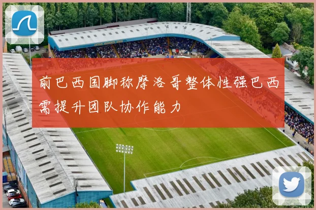 前巴西国脚称摩洛哥整体性强巴西需提升团队协作能力