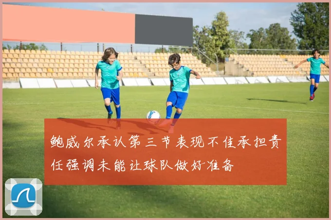 鲍威尔承认第三节表现不佳承担责任强调未能让球队做好准备