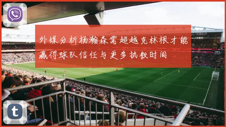 外媒分析杨瀚森需超越克林根才能赢得球队信任与更多执教时间