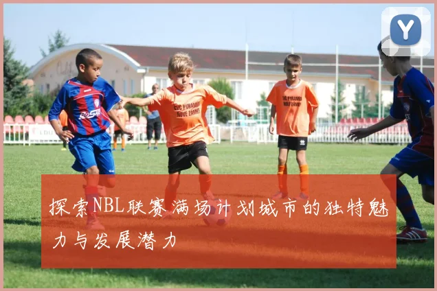 探索NBL联赛满场计划城市的独特魅力与发展潜力