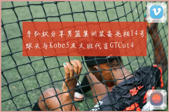 李弘权分享男篮集训装备亮相14号球衣与Kobe5及文班代言GTCut4