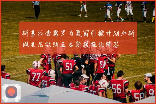 斯基拉透露罗马夏窗引援计划加斯佩里尼欲购五名新援强化阵容