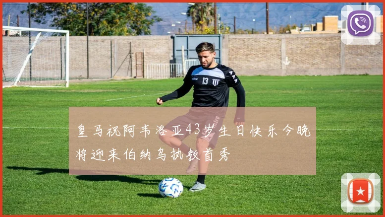 皇马祝阿韦洛亚43岁生日快乐今晚将迎来伯纳乌执教首秀