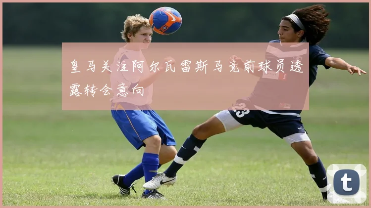 皇马关注阿尔瓦雷斯马竞前球员透露转会意向