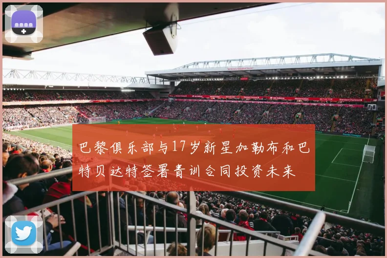 巴黎俱乐部与17岁新星加勒布和巴特贝达特签署青训合同投资未来