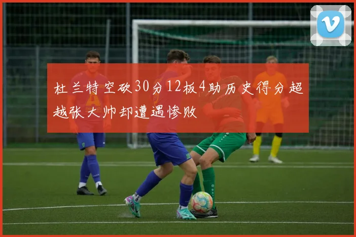 杜兰特空砍30分12板4助历史得分超越张大帅却遭遇惨败