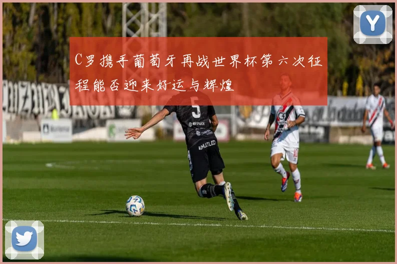 C罗携手葡萄牙再战世界杯第六次征程能否迎来好运与辉煌