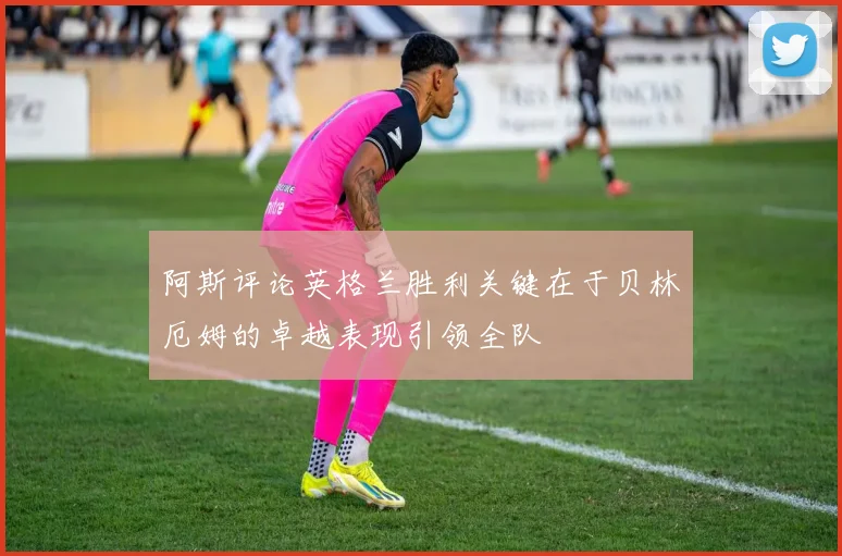 阿斯评论英格兰胜利关键在于贝林厄姆的卓越表现引领全队