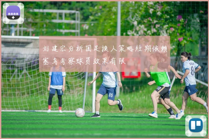 刘建宏分析国足换人策略短期依赖塞鸟考察球员效果有限