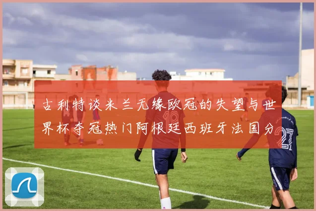 古利特谈米兰无缘欧冠的失望与世界杯夺冠热门阿根廷西班牙法国分析