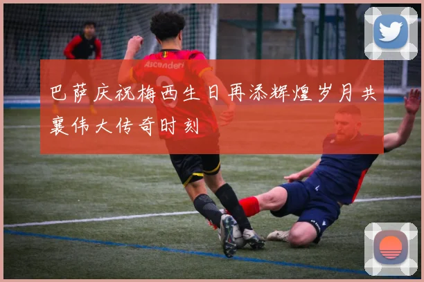 巴萨庆祝梅西生日再添辉煌岁月共襄伟大传奇时刻