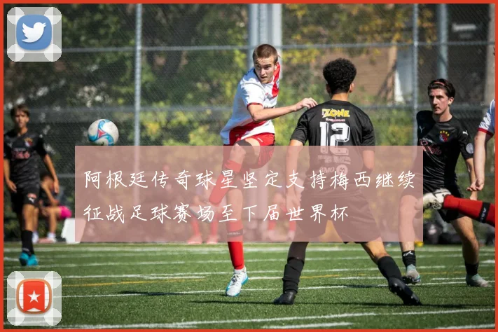 阿根廷传奇球星坚定支持梅西继续征战足球赛场至下届世界杯