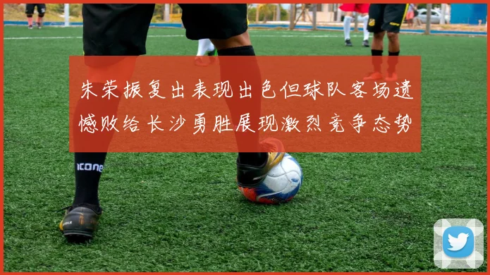 朱荣振复出表现出色但球队客场遗憾败给长沙勇胜展现激烈竞争态势