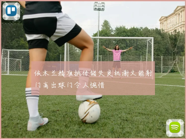 依木兰精准挑传错失良机谢文能射门高出球门令人惋惜