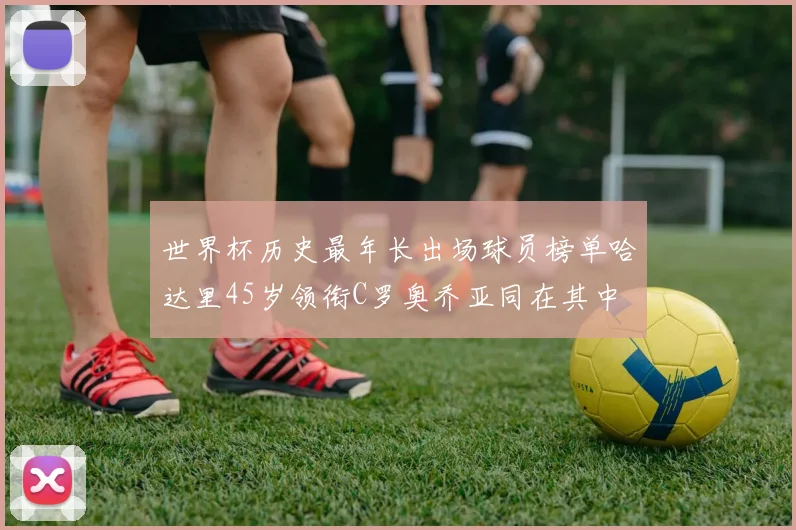 世界杯历史最年长出场球员榜单哈达里45岁领衔C罗奥乔亚同在其中